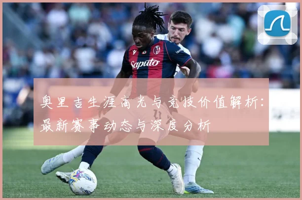 奥里吉生涯高光与竞技价值解析：最新赛事动态与深度分析