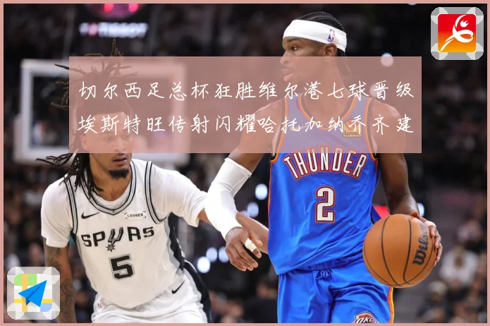 切尔西足总杯狂胜维尔港七球晋级埃斯特旺传射闪耀哈托加纳乔齐建专题观察：最新赛事动态与深度分析