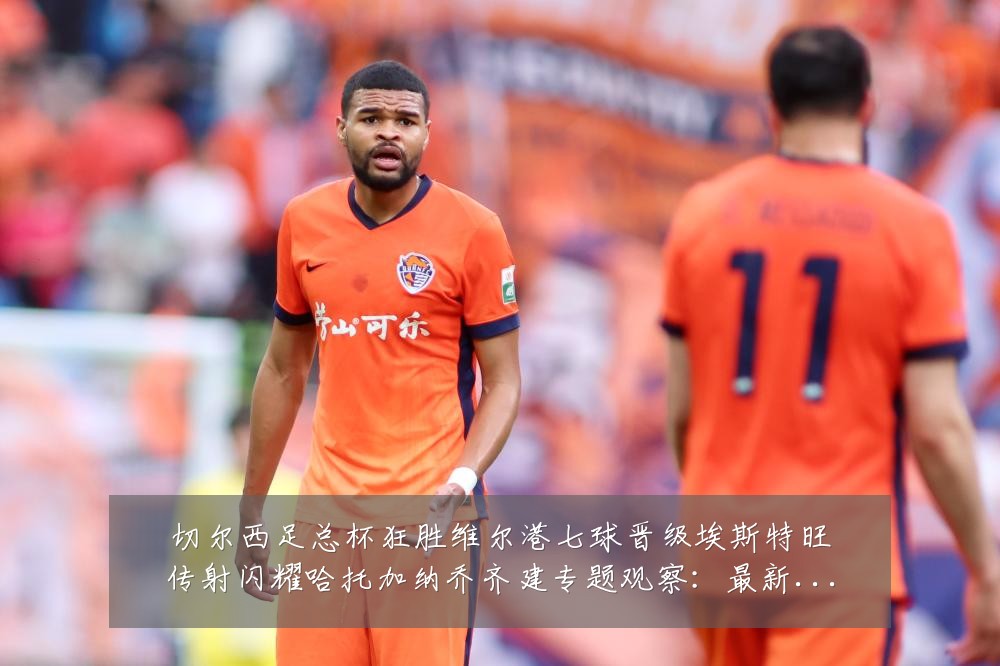 切尔西足总杯狂胜维尔港七球晋级埃斯特旺传射闪耀哈托加纳乔齐建专题观察:最新赛事动态与深度分析