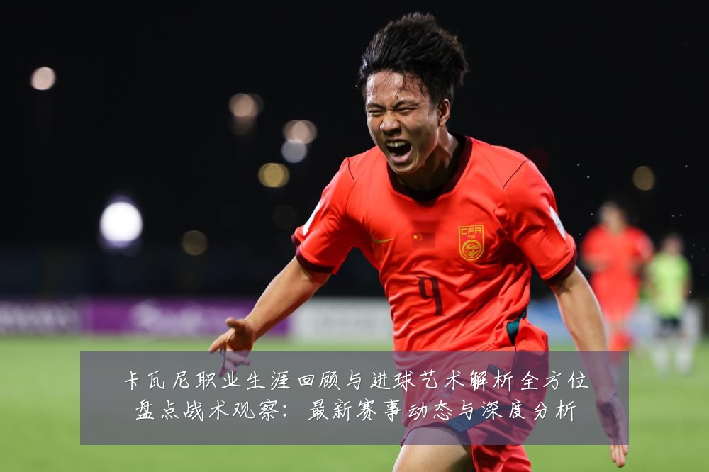卡瓦尼职业生涯回顾与进球艺术解析全方位盘点战术观察：最新赛事动态与深度分析