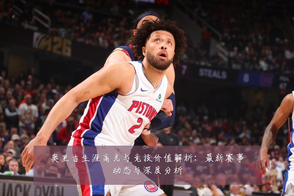 奥里吉生涯高光与竞技价值解析:最新赛事动态与深度分析